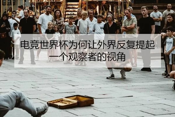电竞世界杯为何让外界反复提起 一个观察者的视角